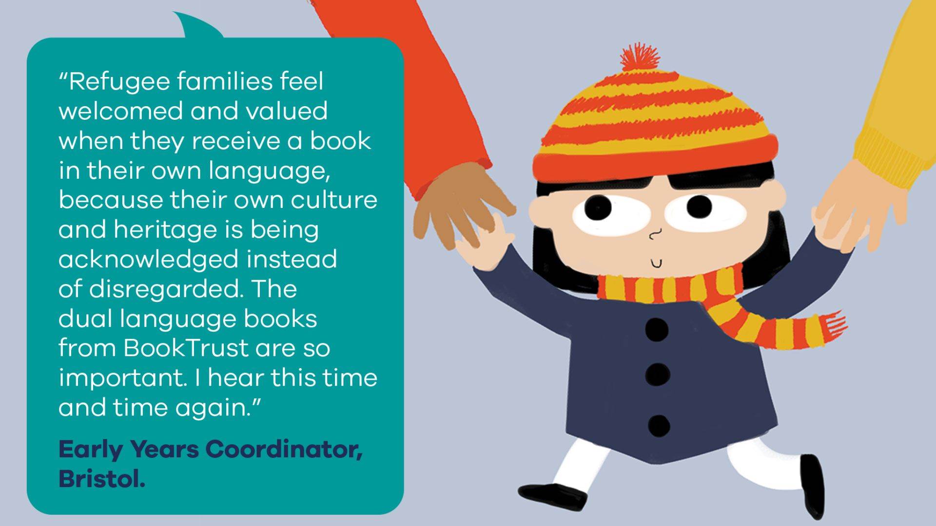 "Refugee families feel welcomed and valued when they received a book in their own language, because their own culture and heritage is being acknowledged instead of disregarded. The dual language books from BookTrust are so important. I hear this time and time again." Early Years Coordinator, Bristol. Illustration: Nadia Shireen